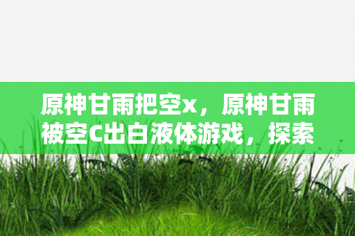原神甘雨把空x，原神甘雨被空C出白液体游戏，探索未知世界的奇妙之旅