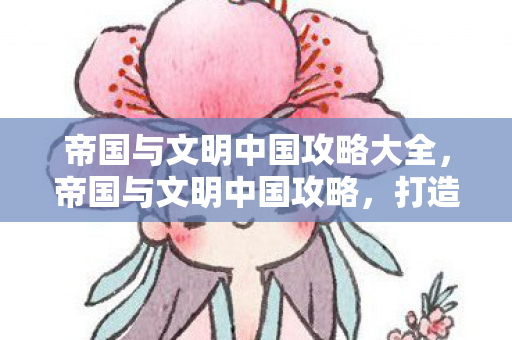 帝国与文明中国攻略大全,帝国与文明中国攻略,打造强盛帝国的策略指南 帝国与文明中国攻略大全,帝国与文明中国攻略,打造强盛帝国的策略指南