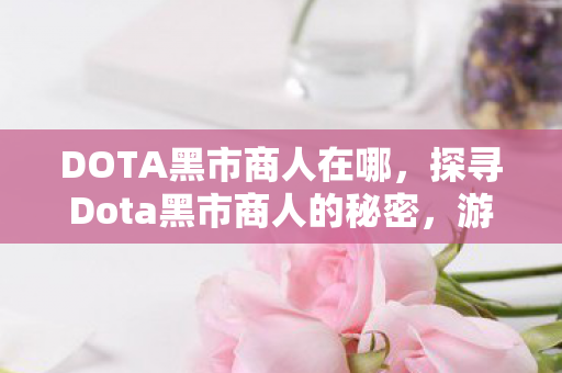 DOTA黑市商人在哪，探寻Dota黑市商人的秘密，游戏经济中的灰色交易