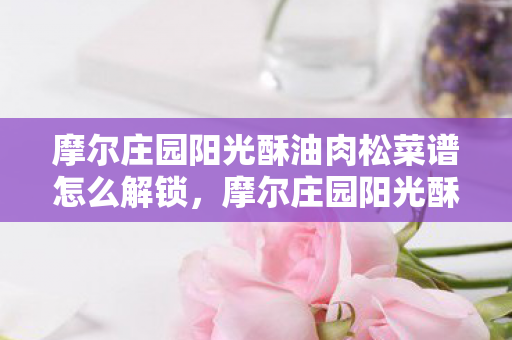 摩尔庄园阳光酥油肉松菜谱怎么解锁，摩尔庄园阳光酥油肉松制作全攻略