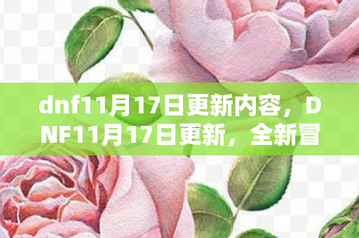 dnf11月17日更新内容,DNF11月17日更新,全新冒险与挑战即将开启 dnf11月17日更新内容,DNF11月17日更新,全新冒险与挑战即将开启