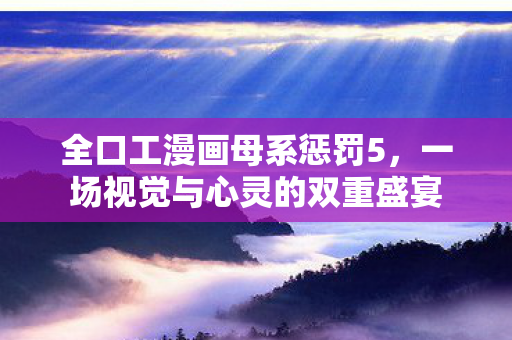 全口工漫画母系惩罚5，一场视觉与心灵的双重盛宴