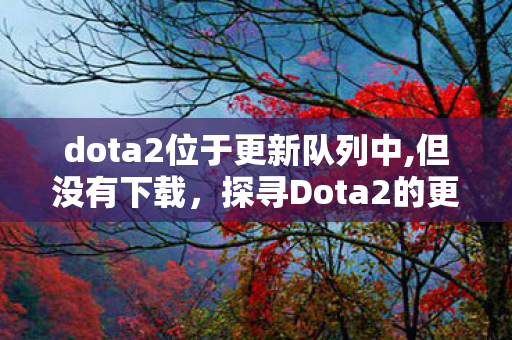 dota2位于更新队列中,但没有下载，探寻Dota2的更新奥秘，从队列到游戏内变化的深度剖析