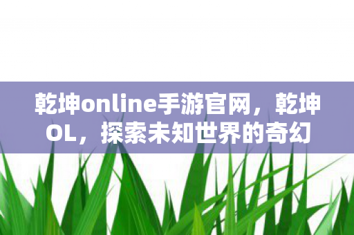 乾坤online手游官网，乾坤OL，探索未知世界的奇幻之旅