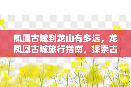 凤凰古城到龙山有多远，龙凤凰古城旅行指南，探索古老与自然的完美融合