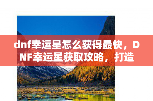 dnf幸运星怎么获得最快，DNF幸运星获取攻略，打造你的幸运光环