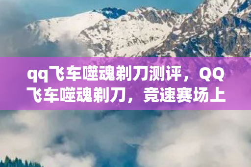 qq飞车噬魂剃刀测评，QQ飞车噬魂剃刀，竞速赛场上的灵魂收割者