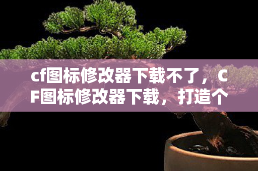 cf图标修改器下载不了，CF图标修改器下载，打造个性化游戏体验