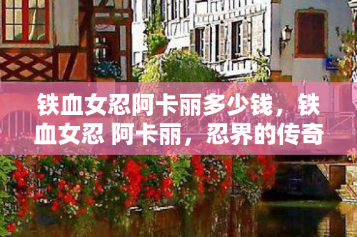 铁血女忍阿卡丽多少钱,铁血女忍 阿卡丽,忍界的传奇 铁血女忍阿卡丽多少钱,铁血女忍 阿卡丽,忍界的传奇