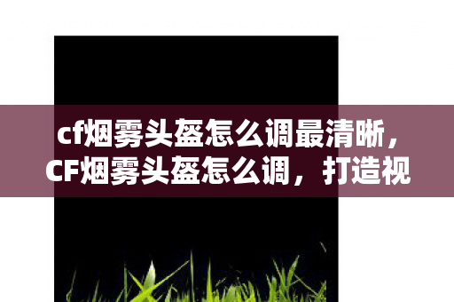 cf烟雾头盔怎么调最清晰，CF烟雾头盔怎么调，打造视觉优势，助你战场制胜
