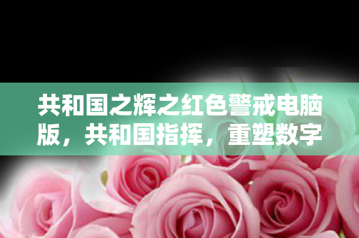 共和国之辉之红色警戒电脑版，共和国指挥，重塑数字时代的音乐创作与分发