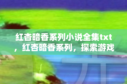 红杏暗香系列小说全集txt，红杏暗香系列，探索游戏世界的独特魅力
