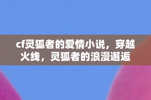 cf灵狐者的爱情小说，穿越火线，灵狐者的浪漫邂逅
