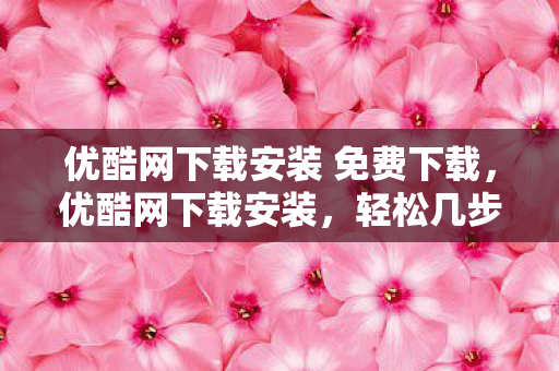 优酷网下载安装 免费下载，优酷网下载安装，轻松几步，尽享高清视频盛宴