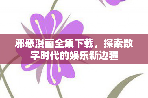 邪恶漫画全集下载，探索数字时代的娱乐新边疆