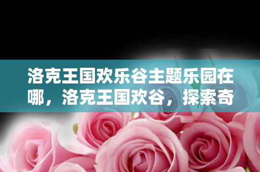 洛克王国欢乐谷主题乐园在哪，洛克王国欢谷，探索奇幻王国的奇妙之旅