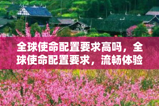 全球使命配置要求高吗，全球使命配置要求，流畅体验，畅享未来战争