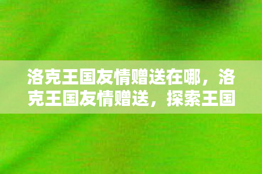 洛克王国友情赠送在哪，洛克王国友情赠送，探索王国中的珍贵友谊与惊喜礼物