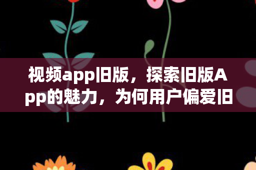视频app旧版，探索旧版App的魅力，为何用户偏爱旧版本下载安装？
