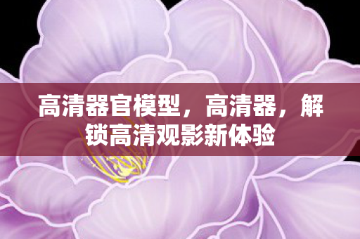 高清器官模型，高清器，解锁高清观影新体验