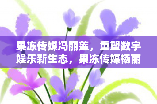 果冻传媒冯丽莲，重塑数字娱乐新生态，果冻传媒杨丽娟的媒体创新之路