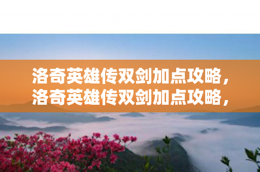 洛奇英雄传双剑加点攻略，洛奇英雄传双剑加点攻略，打造高效战斗力的关键