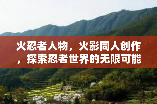 火忍者人物，火影同人创作，探索忍者世界的无限可能