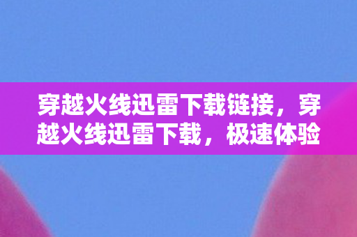 穿越火线迅雷下载链接，穿越火线迅雷下载，极速体验与官方渠道的优选