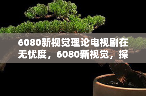 6080新视觉理论电视剧在无忧度，6080新视觉，探索高清影视的无限可能