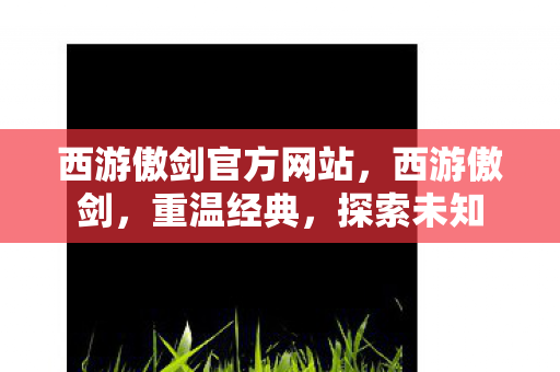 西游傲剑官方网站，西游傲剑，重温经典，探索未知