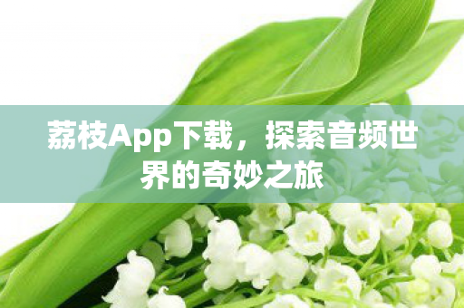 荔枝App下载，探索音频世界的奇妙之旅