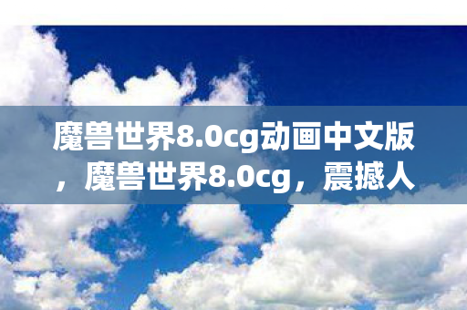 魔兽世界8.0cg动画中文版，魔兽世界8.0cg，震撼人心的史诗巨作