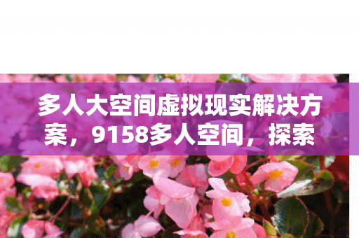 多人大空间虚拟现实解决方案,9158多人空间,探索虚拟社交的新领地 多人大空间虚拟现实解决方案,9158多人空间,探索虚拟社交的新领地