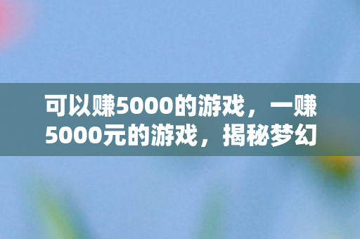 可以赚5000的游戏,一赚5000元的游戏,揭秘梦幻西游的财富之路 可以赚5000的游戏,一赚5000元的游戏,揭秘梦幻西游的财富之路