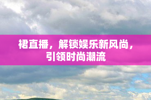 裙直播,解锁娱乐新风尚,引领时尚潮流 裙直播,解锁娱乐新风尚,引领时尚潮流