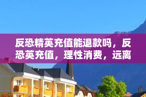反恐精英充值能退款吗，反恐英充值，理性消费，远离非法充值陷阱