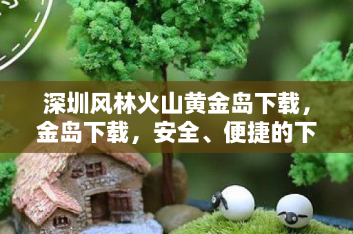 深圳风林火山黄金岛下载，金岛下载，安全、便捷的下载新选择