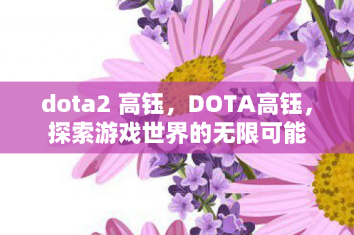 dota2 高钰,DOTA高钰,探索游戏世界的无限可能 dota2 高钰,DOTA高钰,探索游戏世界的无限可能