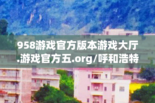 958游戏官方版本游戏大厅.游戏官方五.org/呼和浩特，958游戏，探索正版游戏的乐趣与无限可能
