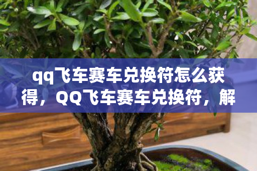 qq飞车赛车兑换符怎么获得,QQ飞车赛车兑换符,解锁极速之旅的神奇钥匙 qq飞车赛车兑换符怎么获得,QQ飞车赛车兑换符,解锁极速之旅的神奇钥匙