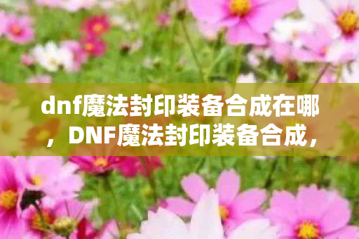 dnf魔法封印装备合成在哪，DNF魔法封印装备合成，打造属于你的传奇装备