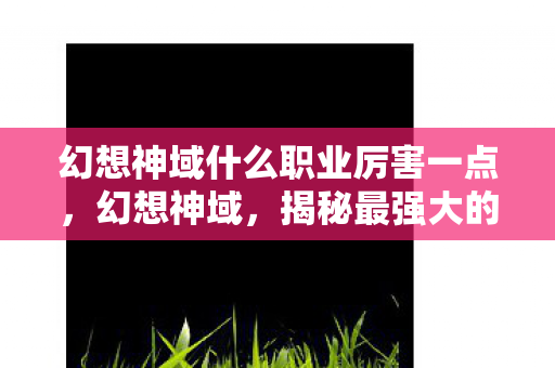 幻想神域什么职业厉害一点,幻想神域,揭秘最强大的职业 幻想神域什么职业厉害一点,幻想神域,揭秘最强大的职业