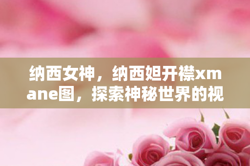 纳西女神，纳西妲开襟xmane图，探索神秘世界的视觉盛宴