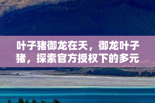 叶子猪御龙在天，御龙叶子猪，探索官方授权下的多元游戏体验