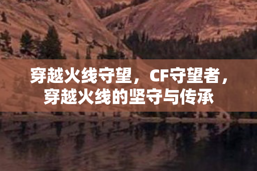 穿越火线守望，CF守望者，穿越火线的坚守与传承