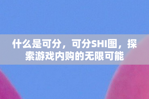 什么是可分，可分SHI图，探索游戏内购的无限可能