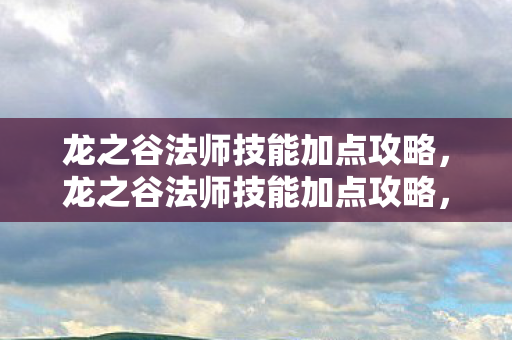龙之谷法师技能加点攻略，龙之谷法师技能加点攻略，打造高效战斗法师