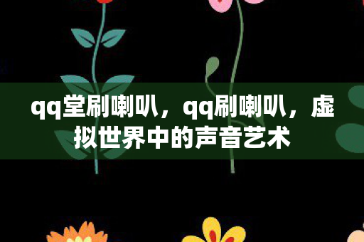 qq堂刷喇叭，qq刷喇叭，虚拟世界中的声音艺术