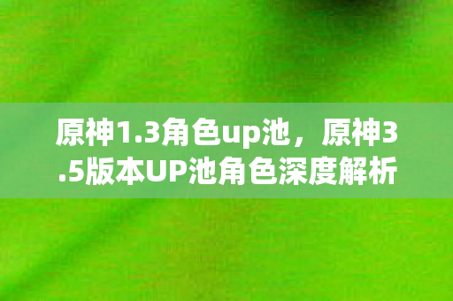 原神1.3角色up池，原神3.5版本UP池角色深度解析，新角色与复刻角色的选择与搭配