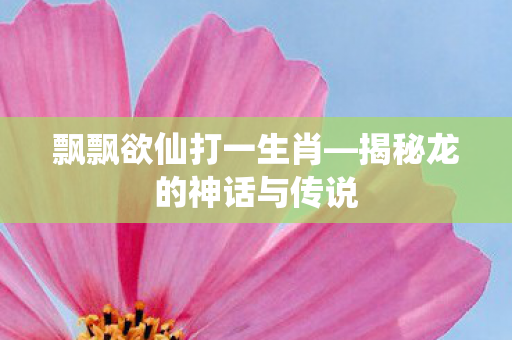 飘飘欲仙打一生肖—揭秘龙的神话与传说 飘飘欲仙打一生肖—揭秘龙的神话与传说